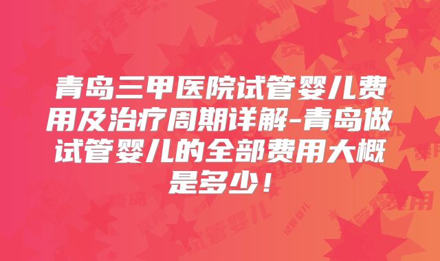 青岛三甲医院试管婴儿费用及治疗周期详解-青岛做试管婴儿的全部费用大概是多少！