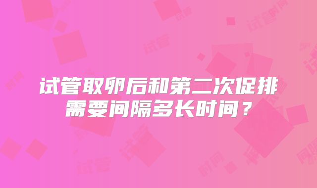 试管取卵后和第二次促排需要间隔多长时间？