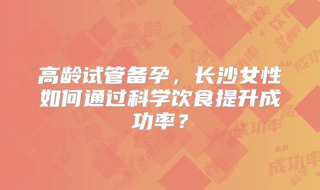 高龄试管备孕,长沙女性如何通过科学饮食提升成功率?