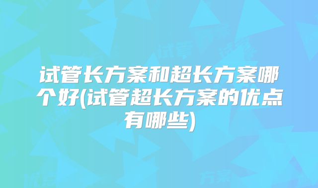 试管长方案和超长方案哪个好(试管超长方案的优点有哪些)