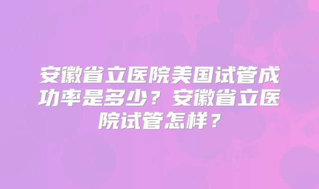 安徽省立医院美国试管成功率是多少？安徽省立医院试管怎样？