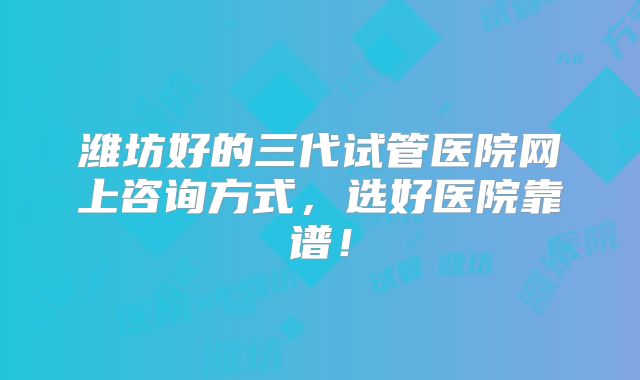 潍坊好的三代试管医院网上咨询方式，选好医院靠谱！