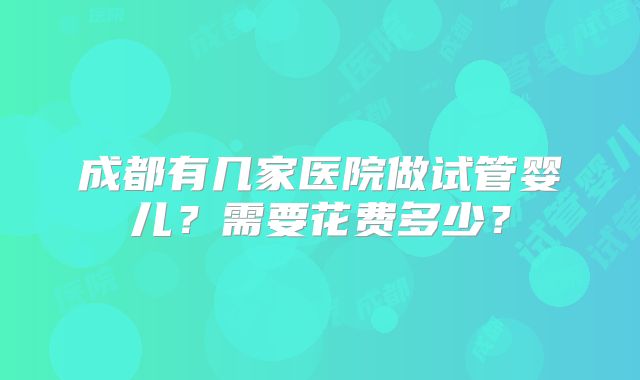 成都有几家医院做试管婴儿？需要花费多少？