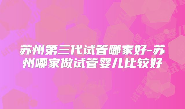 苏州第三代试管哪家好-苏州哪家做试管婴儿比较好