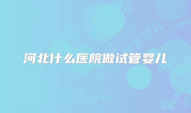 河北什么医院做试管婴儿