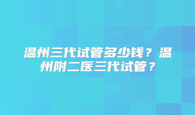 温州三代试管多少钱？温州附二医三代试管？