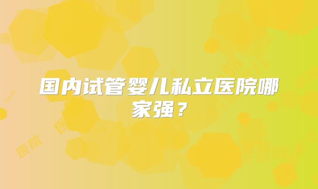 国内试管婴儿私立医院哪家强?