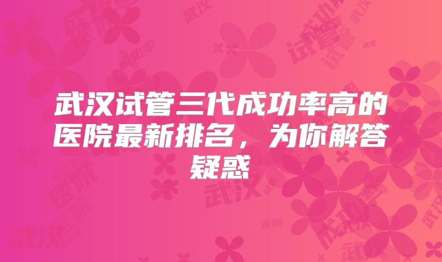 武汉试管三代成功率高的医院最新排名，为你解答疑惑