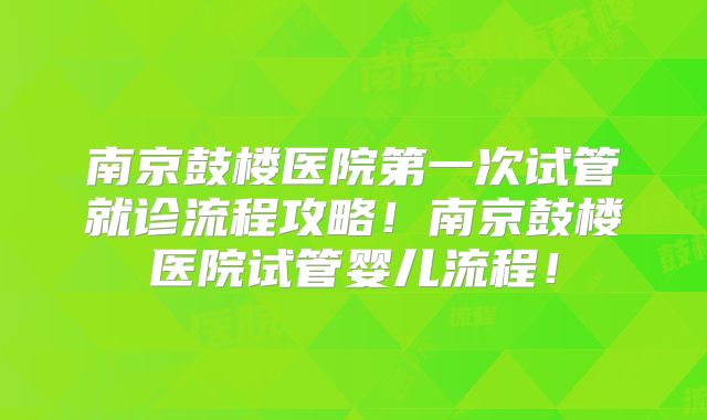南京鼓楼医院第一次试管就诊流程攻略！南京鼓楼医院试管婴儿流程！