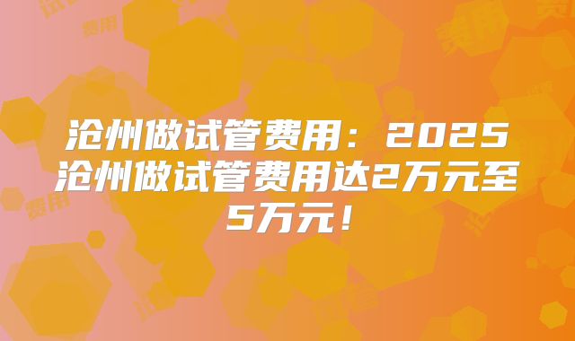 沧州做试管费用：2025沧州做试管费用达2万元至5万元！