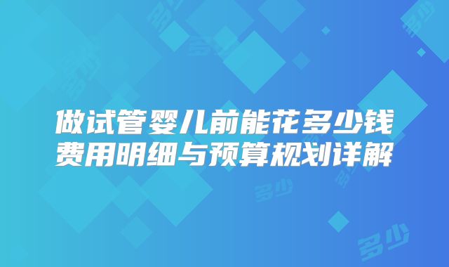 做试管婴儿前能花多少钱费用明细与预算规划详解