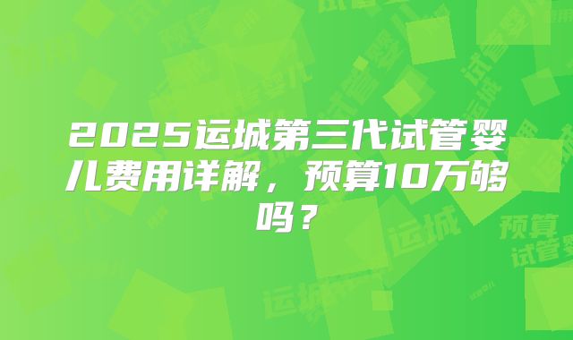 2025运城第三代试管婴儿费用详解，预算10万够吗？