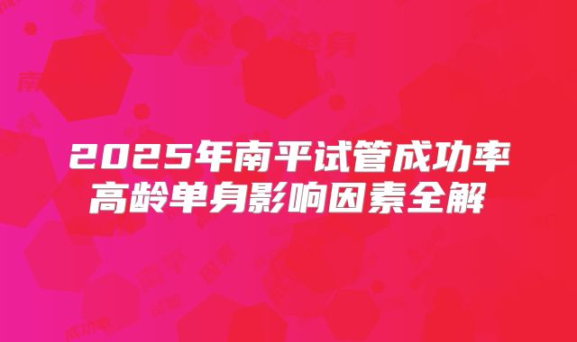2025年南平试管成功率高龄单身影响因素全解
