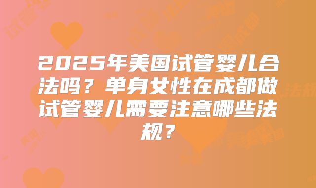 2025年美国试管婴儿合法吗？单身女性在成都做试管婴儿需要注意哪些法规？