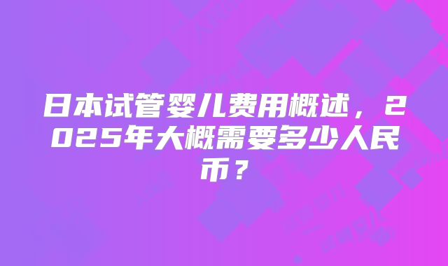 日本试管婴儿费用概述，2025年大概需要多少人民币？