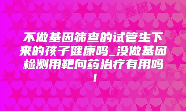 不做基因筛查的试管生下来的孩子健康吗_没做基因检测用靶向药治疗有用吗！