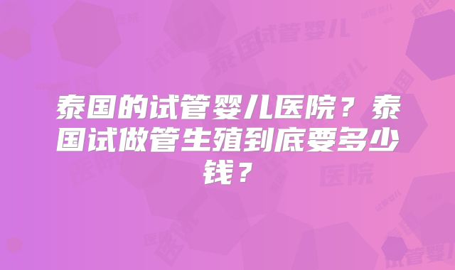 泰国的试管婴儿医院?泰国试做管生殖到底要多少钱?