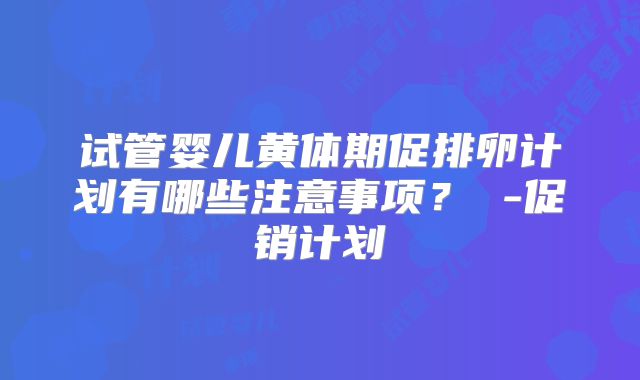 试管婴儿黄体期促排卵计划有哪些注意事项? -促销计划