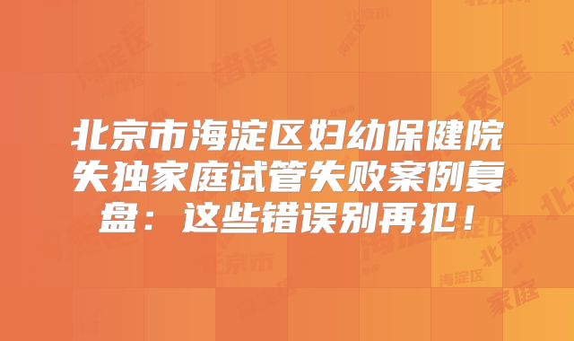北京市海淀区妇幼保健院失独家庭试管失败案例复盘：这些错误别再犯！