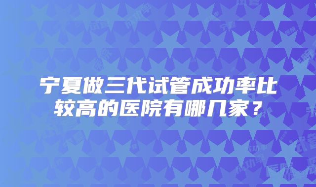 宁夏做三代试管成功率比较高的医院有哪几家？