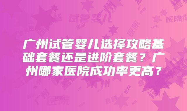广州试管婴儿选择攻略基础套餐还是进阶套餐？广州哪家医院成功率更高？