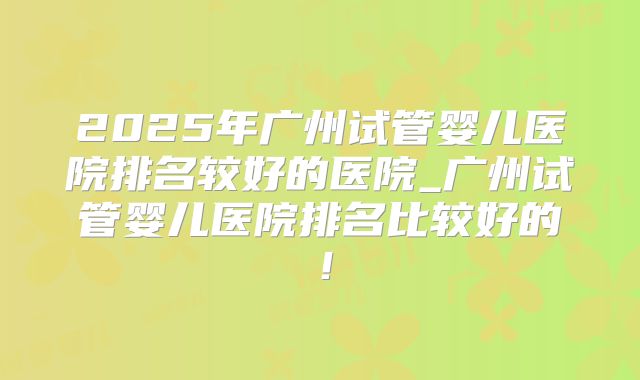 2025年广州试管婴儿医院排名较好的医院_广州试管婴儿医院排名比较好的!