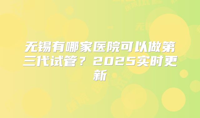 无锡有哪家医院可以做第三代试管？2025实时更新