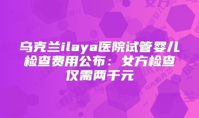乌克兰ilaya医院试管婴儿检查费用公布：女方检查仅需两千元