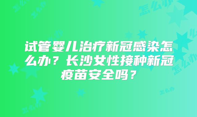 试管婴儿治疗新冠感染怎么办？长沙女性接种新冠疫苗安全吗？