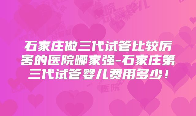石家庄做三代试管比较厉害的医院哪家强-石家庄第三代试管婴儿费用多少！