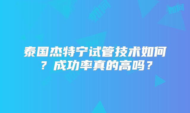 泰国杰特宁试管技术如何？成功率真的高吗？