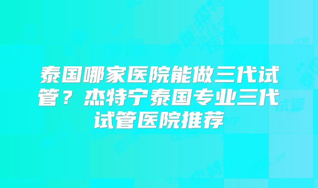 泰国哪家医院能做三代试管？杰特宁泰国专业三代试管医院推荐