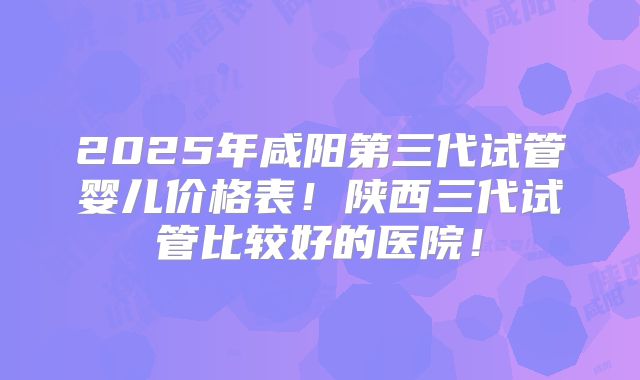 2025年咸阳第三代试管婴儿价格表！陕西三代试管比较好的医院！