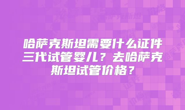 哈萨克斯坦需要什么证件三代试管婴儿？去哈萨克斯坦试管价格？