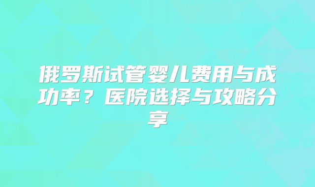 俄罗斯试管婴儿费用与成功率？医院选择与攻略分享
