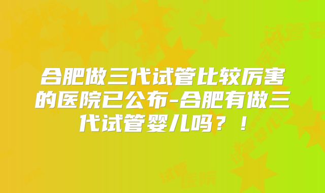 合肥做三代试管比较厉害的医院已公布-合肥有做三代试管婴儿吗？！