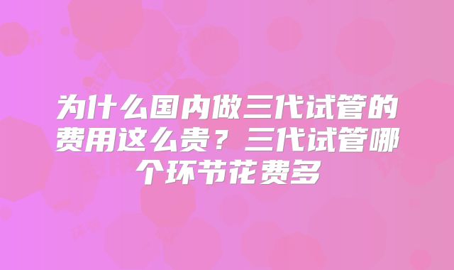 为什么国内做三代试管的费用这么贵？三代试管哪个环节花费多