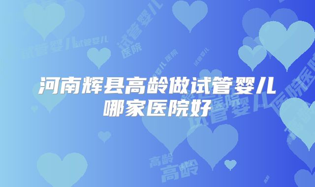 河南辉县高龄做试管婴儿哪家医院好