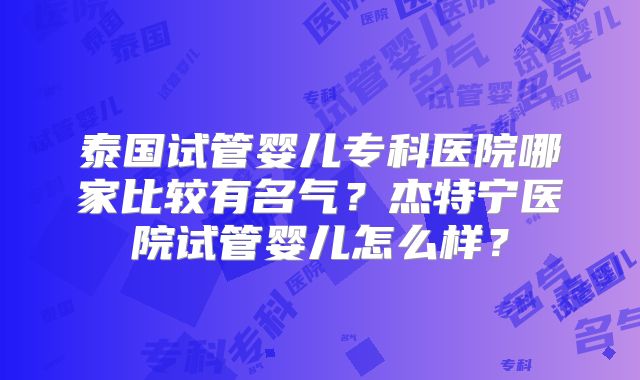 泰国试管婴儿专科医院哪家比较有名气？杰特宁医院试管婴儿怎么样？