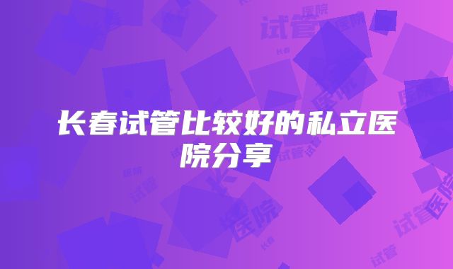 长春试管比较好的私立医院分享