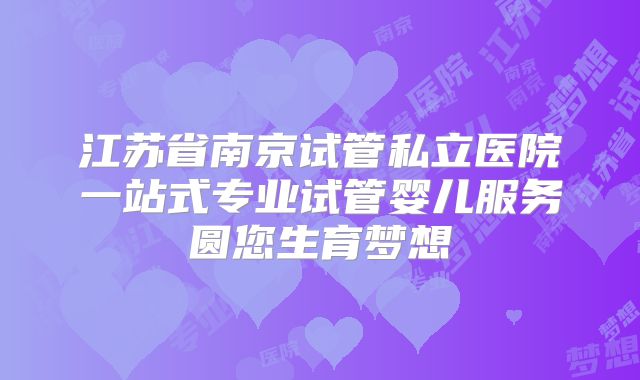 江苏省南京试管私立医院一站式专业试管婴儿服务圆您生育梦想