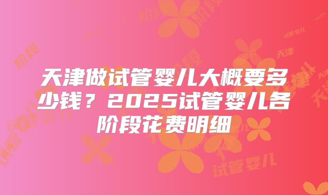 天津做试管婴儿大概要多少钱？2025试管婴儿各阶段花费明细