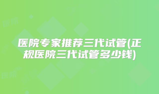医院专家推荐三代试管(正规医院三代试管多少钱)