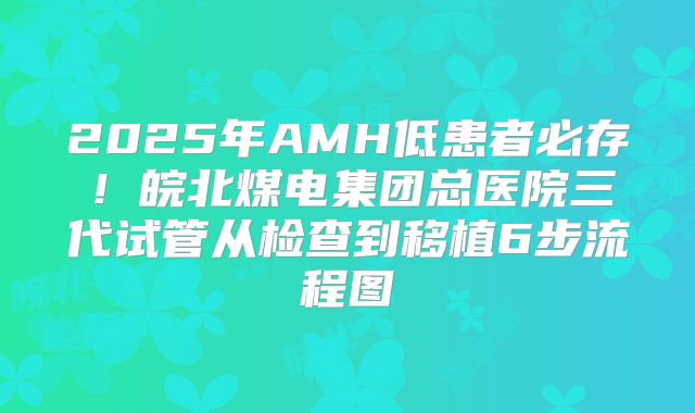 2025年AMH低患者必存！皖北煤电集团总医院三代试管从检查到移植6步流程图