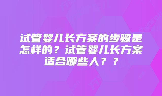 试管婴儿长方案的步骤是怎样的？试管婴儿长方案适合哪些人？？