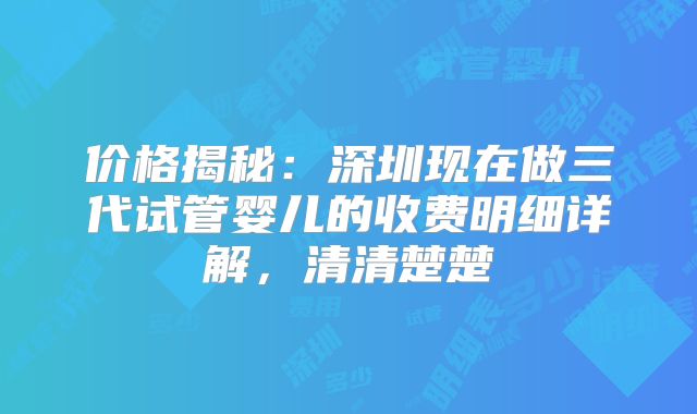 价格揭秘：深圳现在做三代试管婴儿的收费明细详解，清清楚楚