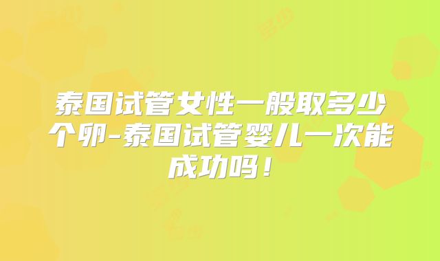 泰国试管女性一般取多少个卵-泰国试管婴儿一次能成功吗！