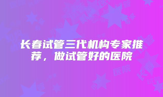 长春试管三代机构专家推荐,做试管好的医院