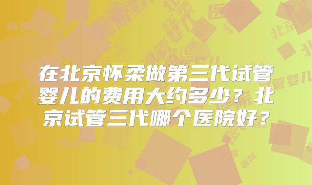 在北京怀柔做第三代试管婴儿的费用大约多少？北京试管三代哪个医院好？
