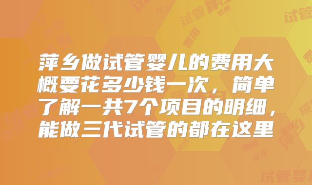 萍乡做试管婴儿的费用大概要花多少钱一次，简单了解一共7个项目的明细，能做三代试管的都在这里